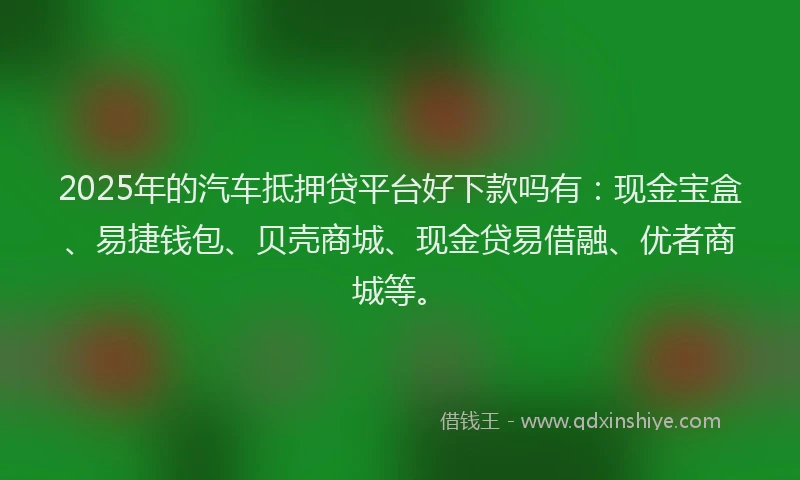2025年的汽车抵押贷平台好下款吗有：现金宝盒、易捷钱包、贝壳商城、现金贷易借融、优者商城等。