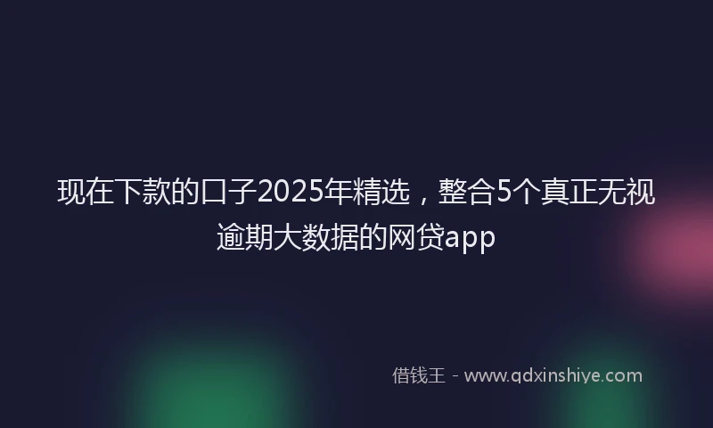 现在下款的口子2025年精选，整合5个真正无视逾期大数据的网贷app
