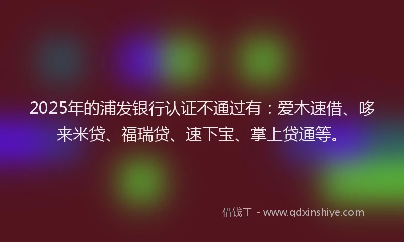 2025年的浦发银行认证不通过有：爱木速借、哆来米贷、福瑞贷、速下宝、掌上贷通等。