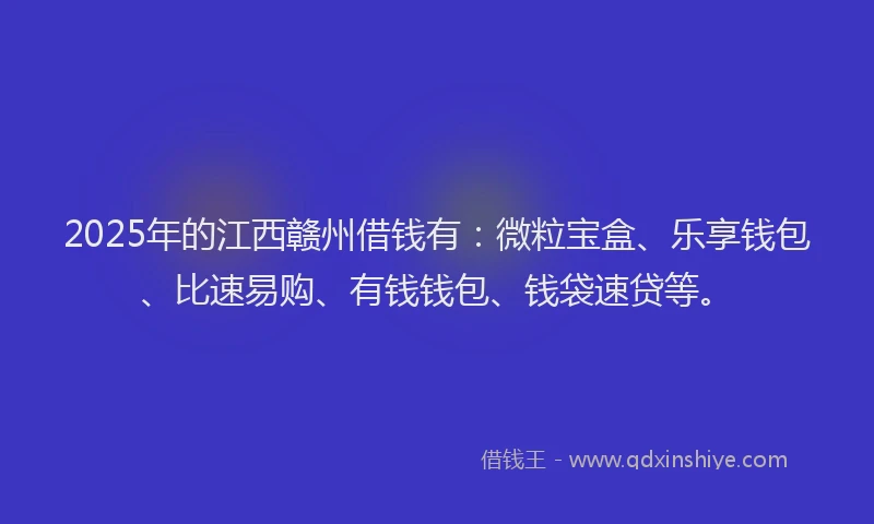 2025年的江西赣州借钱有：微粒宝盒、乐享钱包、比速易购、有钱钱包、钱袋速贷等。