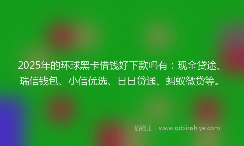2025年的环球黑卡借钱好下款吗有：现金贷途、瑞信钱包、小信优选、日日贷通、蚂蚁微贷等。