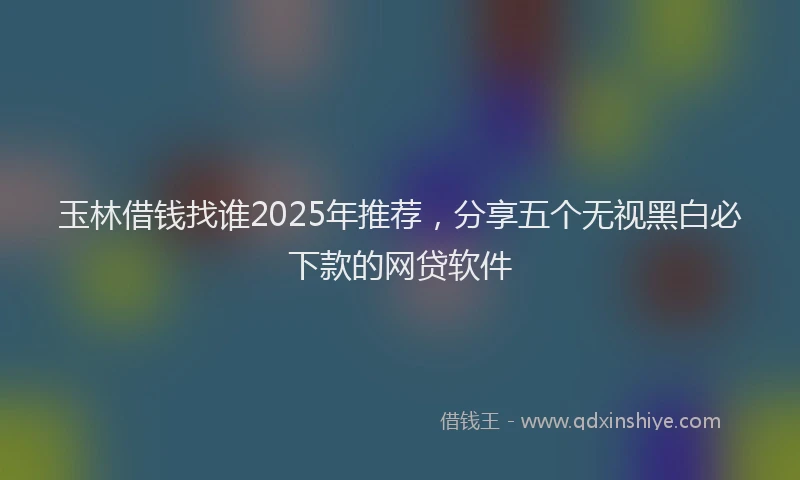 玉林借钱找谁2025年推荐，分享五个无视黑白必下款的网贷软件