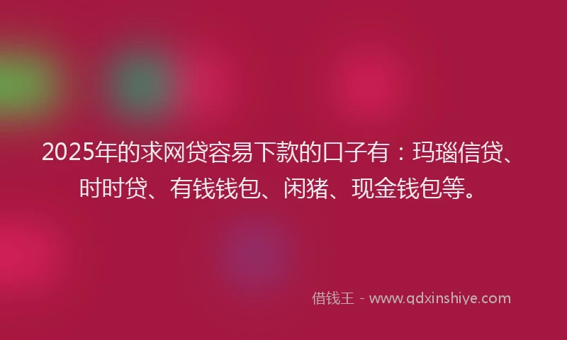 2025年的求网贷容易下款的口子有：玛瑙信贷、时时贷、有钱钱包、闲猪、现金钱包等。