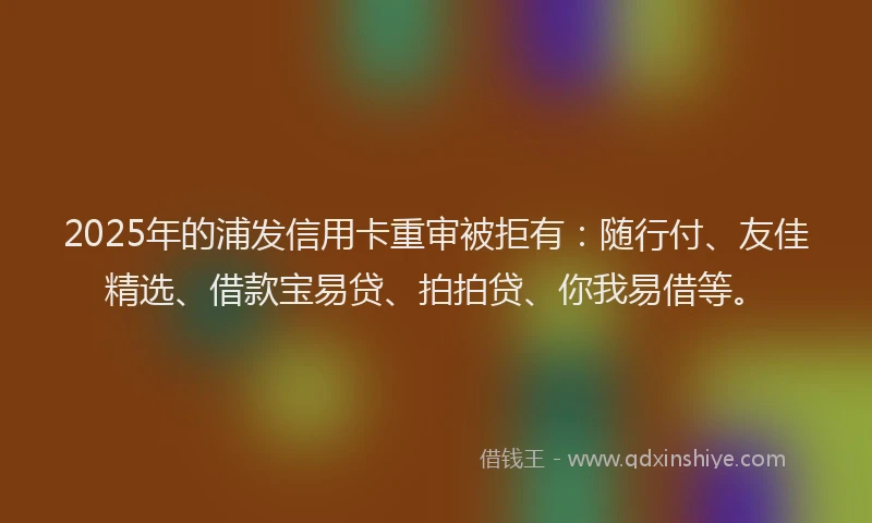 2025年的浦发信用卡重审被拒有：随行付、友佳精选、借款宝易贷、拍拍贷、你我易借等。