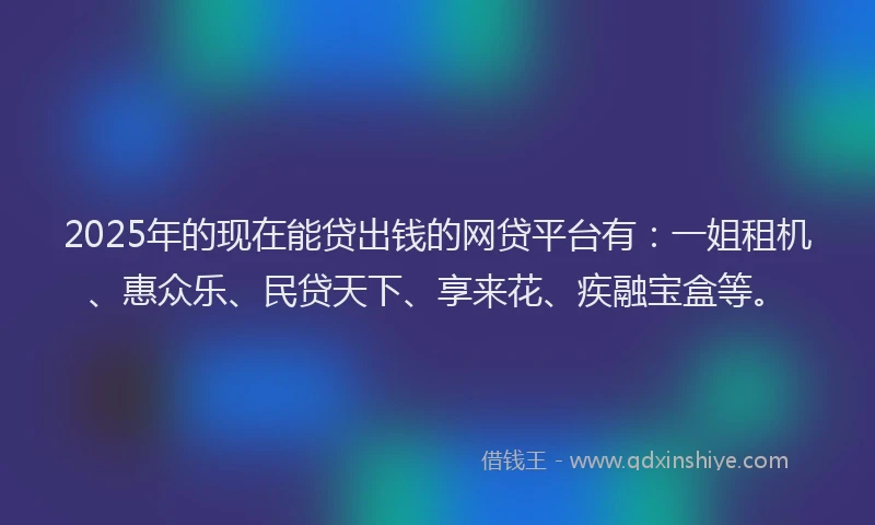 2025年的现在能贷出钱的网贷平台有：一姐租机、惠众乐、民贷天下、享来花、疾融宝盒等。