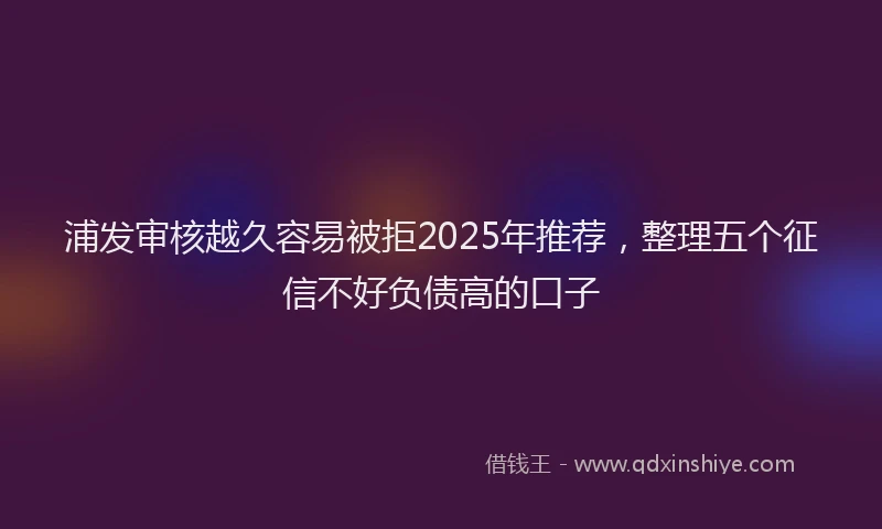 浦发审核越久容易被拒2025年推荐，整理五个征信不好负债高的口子