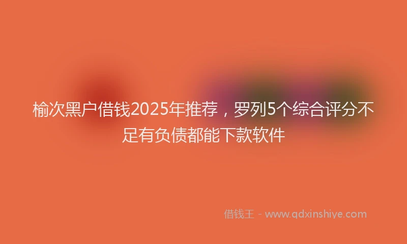 榆次黑户借钱2025年推荐，罗列5个综合评分不足有负债都能下款软件