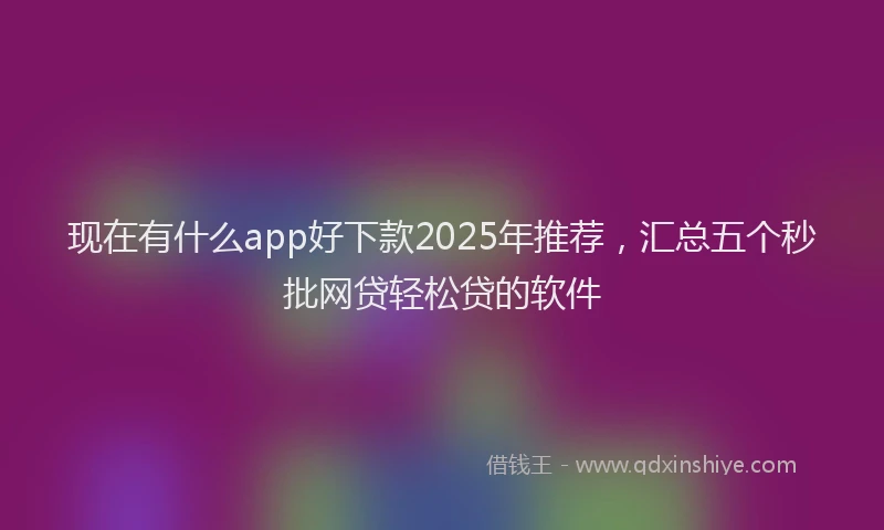 现在有什么app好下款2025年推荐，汇总五个秒批网贷轻松贷的软件