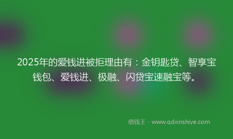 2025年的爱钱进被拒理由有：金钥匙贷、智享宝钱包、爱钱进、极融、闪贷宝速融宝等。