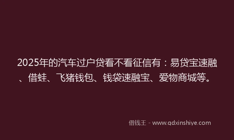 2025年的汽车过户贷看不看征信有：易贷宝速融、借蛙、飞猪钱包、钱袋速融宝、爱物商城等。