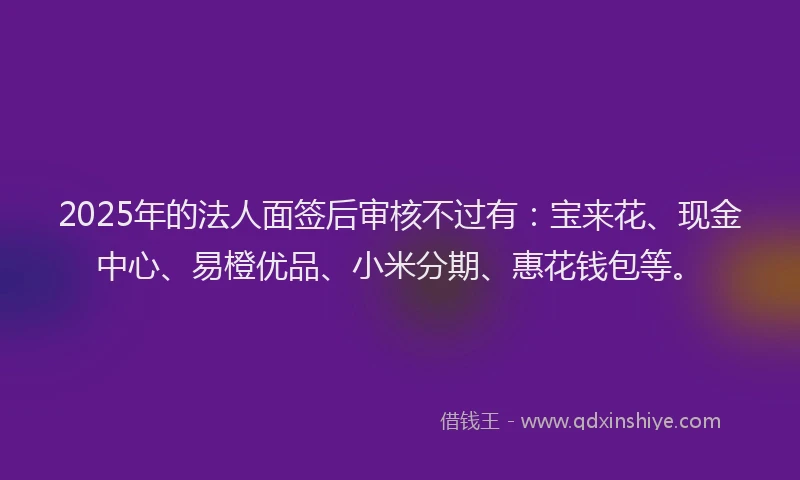 2025年的法人面签后审核不过有：宝来花、现金中心、易橙优品、小米分期、惠花钱包等。