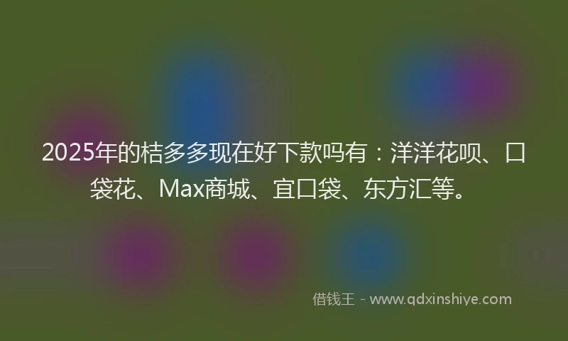 2025年的桔多多现在好下款吗有：洋洋花呗、口袋花、Max商城、宜口袋、东方汇等。