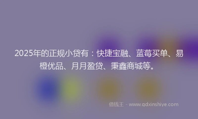 2025年的正规小贷有：快捷宝融、蓝莓买单、易橙优品、月月盈贷、秉鑫商城等。