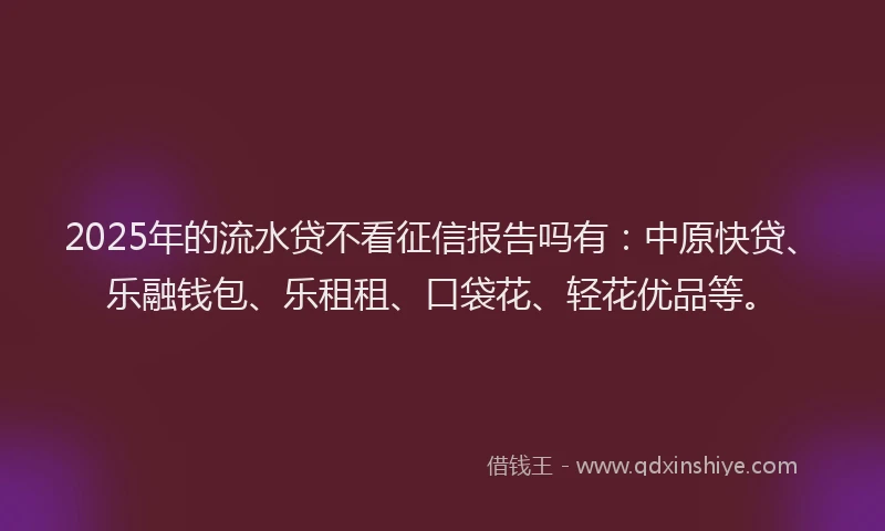 2025年的流水贷不看征信报告吗有：中原快贷、乐融钱包、乐租租、口袋花、轻花优品等。