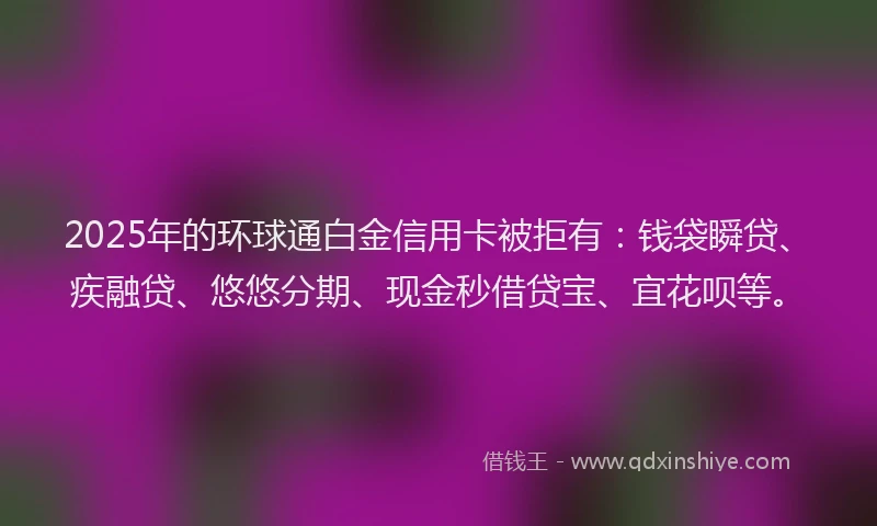 2025年的环球通白金信用卡被拒有：钱袋瞬贷、疾融贷、悠悠分期、现金秒借贷宝、宜花呗等。