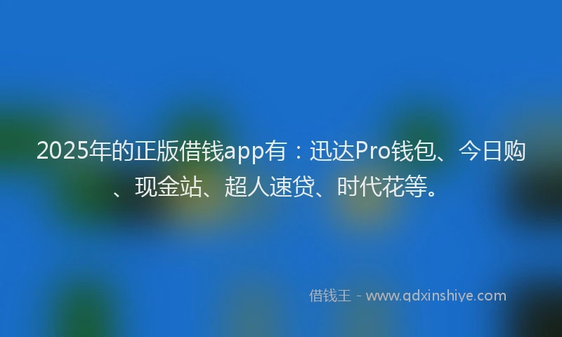 2025年的正版借钱app有：迅达Pro钱包、今日购、现金站、超人速贷、时代花等。