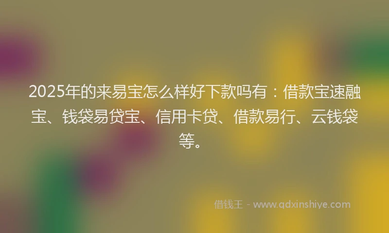 2025年的来易宝怎么样好下款吗有：借款宝速融宝、钱袋易贷宝、信用卡贷、借款易行、云钱袋等。