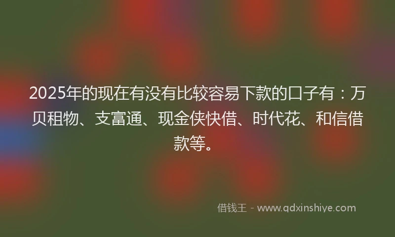 2025年的现在有没有比较容易下款的口子有：万贝租物、支富通、现金侠快借、时代花、和信借款等。