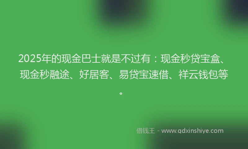 2025年的现金巴士就是不过有：现金秒贷宝盒、现金秒融途、好居客、易贷宝速借、祥云钱包等。