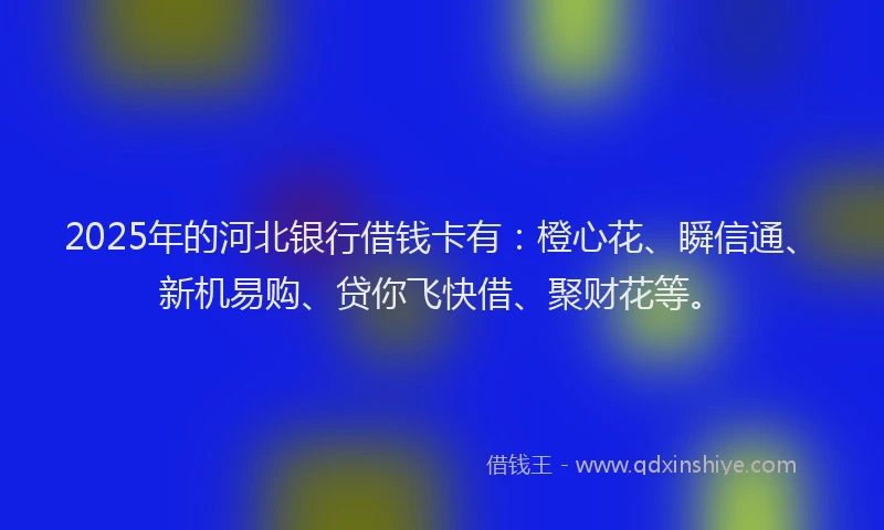 2025年的河北银行借钱卡有：橙心花、瞬信通、新机易购、贷你飞快借、聚财花等。