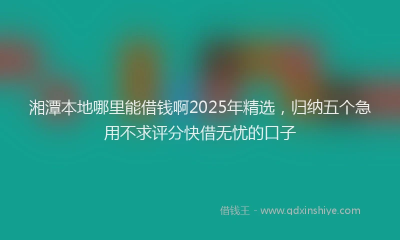 湘潭本地哪里能借钱啊2025年精选，归纳五个急用不求评分快借无忧的口子