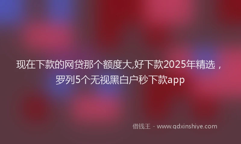 现在下款的网贷那个额度大,好下款2025年精选，罗列5个无视黑白户秒下款app