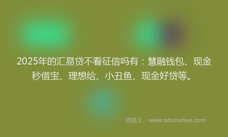 2025年的汇易贷不看征信吗有：慧融钱包、现金秒借宝、理想给、小丑鱼、现金好贷等。
