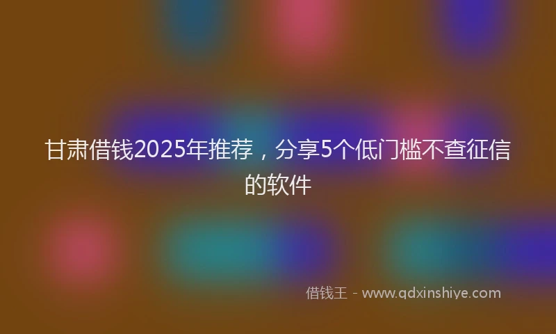 甘肃借钱2025年推荐，分享5个低门槛不查征信的软件