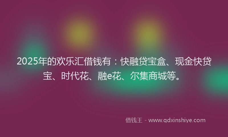2025年的欢乐汇借钱有：快融贷宝盒、现金快贷宝、时代花、融e花、尔集商城等。