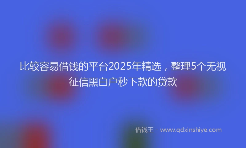 比较容易借钱的平台2025年精选，整理5个无视征信黑白户秒下款的贷款