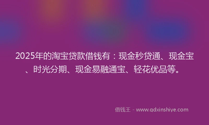 2025年的淘宝贷款借钱有：现金秒贷通、现金宝、时光分期、现金易融通宝、轻花优品等。