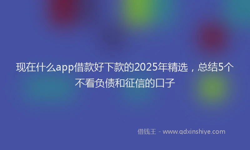 现在什么app借款好下款的2025年精选，总结5个不看负债和征信的口子