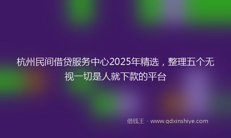 杭州民间借贷服务中心2025年精选，整理五个无视一切是人就下款的平台