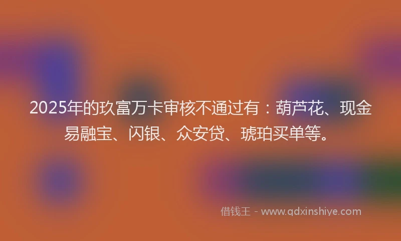 2025年的玖富万卡审核不通过有：葫芦花、现金易融宝、闪银、众安贷、琥珀买单等。