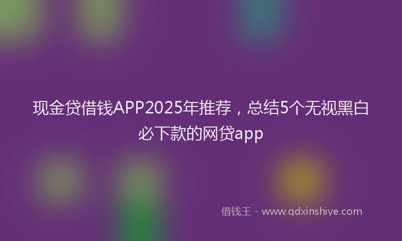 现金贷借钱APP2025年推荐，总结5个无视黑白必下款的网贷app