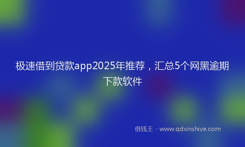 极速借到贷款app2025年推荐，汇总5个网黑逾期下款软件