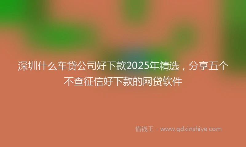 深圳什么车贷公司好下款2025年精选，分享五个不查征信好下款的网贷软件