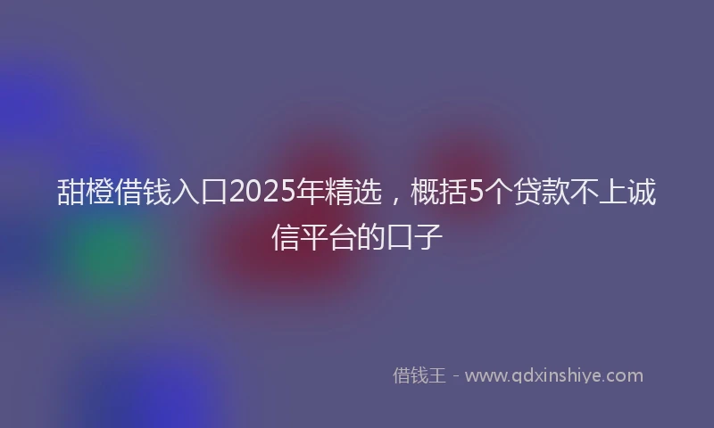 甜橙借钱入口2025年精选，概括5个贷款不上诚信平台的口子