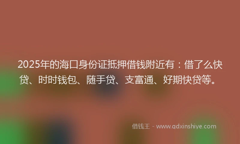 2025年的海口身份证抵押借钱附近有：借了么快贷、时时钱包、随手贷、支富通、好期快贷等。