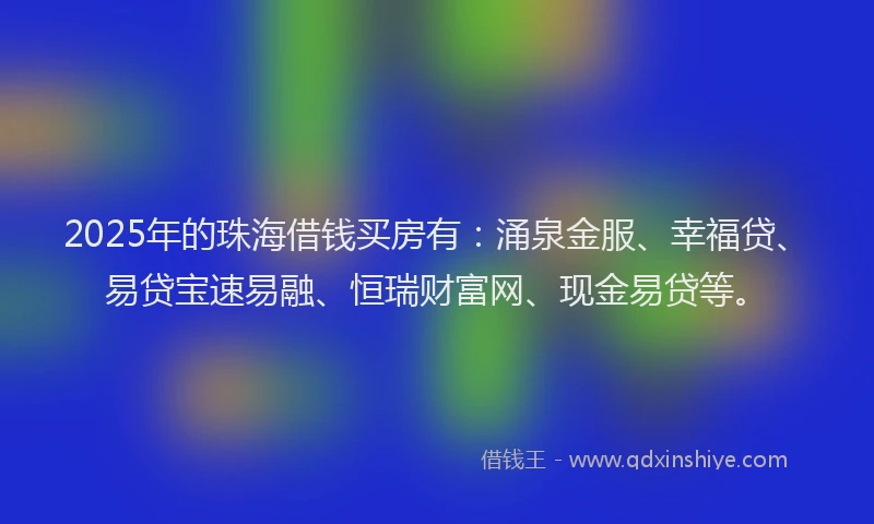 2025年的珠海借钱买房有：涌泉金服、幸福贷、易贷宝速易融、恒瑞财富网、现金易贷等。