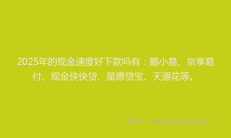 2025年的现金速度好下款吗有：鹅小易、京享易付、现金侠快贷、星愿贷宝、天源花等。