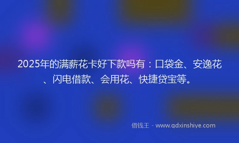 2025年的满薪花卡好下款吗有：口袋金、安逸花、闪电借款、会用花、快捷贷宝等。
