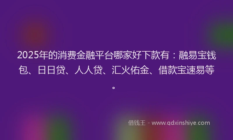 2025年的消费金融平台哪家好下款有：融易宝钱包、日日贷、人人贷、汇火佑金、借款宝速易等。