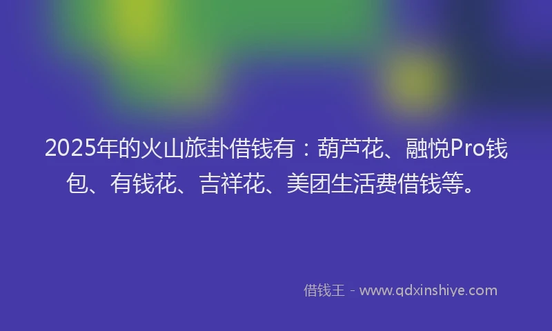 2025年的火山旅卦借钱有：葫芦花、融悦Pro钱包、有钱花、吉祥花、美团生活费借钱等。