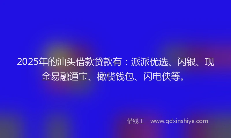 2025年的汕头借款贷款有：派派优选、闪银、现金易融通宝、橄榄钱包、闪电侠等。