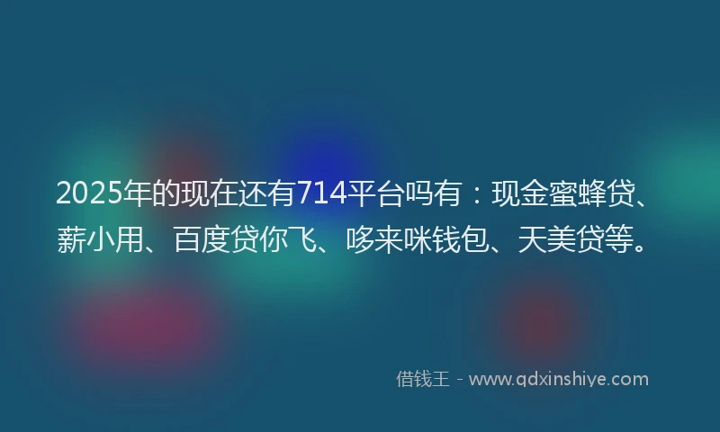 2025年的现在还有714平台吗有：现金蜜蜂贷、薪小用、百度贷你飞、哆来咪钱包、天美贷等。