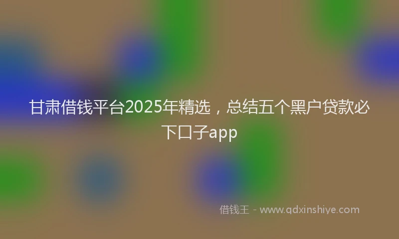 甘肃借钱平台2025年精选，总结五个黑户贷款必下口子app