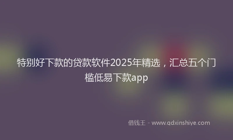 特别好下款的贷款软件2025年精选，汇总五个门槛低易下款app