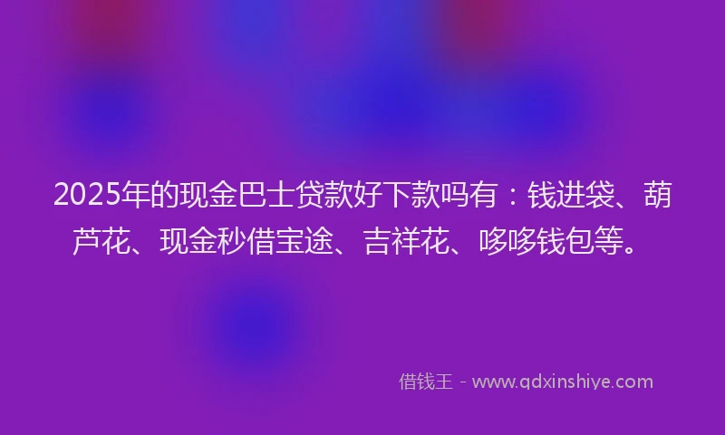 2025年的现金巴士贷款好下款吗有：钱进袋、葫芦花、现金秒借宝途、吉祥花、哆哆钱包等。