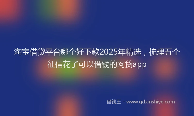 淘宝借贷平台哪个好下款2025年精选，梳理五个征信花了可以借钱的网贷app